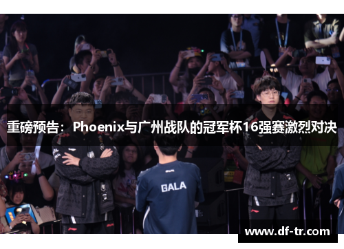 重磅预告：Phoenix与广州战队的冠军杯16强赛激烈对决